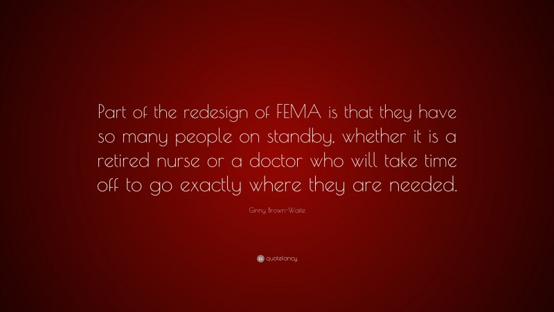 Ginny Brown-Waite Quote: “Part of the redesign of FEMA is that they have so many people on standby, whether it is a retired nurse or a doctor who will take time off to go exactly where they are needed.”