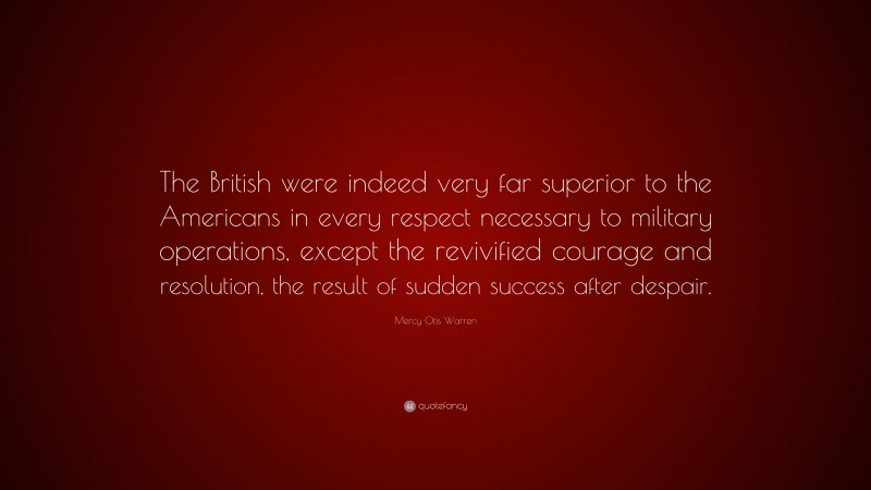 Mercy Otis Warren Quote: “The British were indeed very far superior to the Americans in every respect necessary to military operations, except the revivified courage and resolution, the result of sudden success after despair.”
