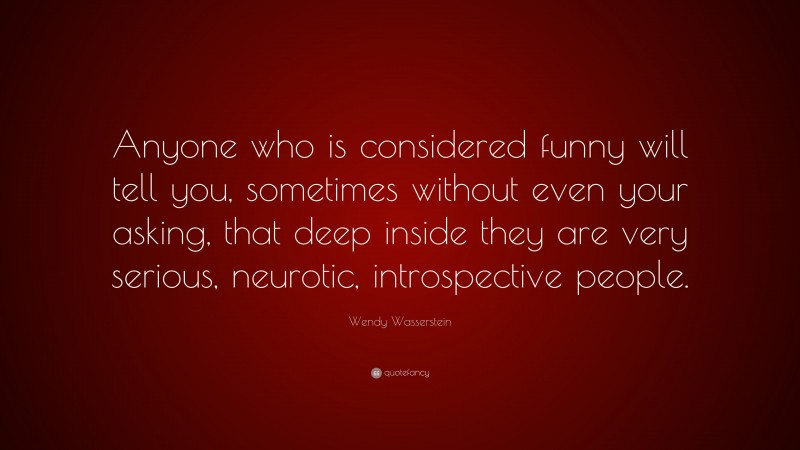 Wendy Wasserstein Quote: “Anyone who is considered funny will tell you, sometimes without even your asking, that deep inside they are very serious, neurotic, introspective people.”