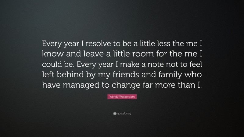 Wendy Wasserstein Quote: “Every year I resolve to be a little less the me I know and leave a little room for the me I could be. Every year I make a note not to feel left behind by my friends and family who have managed to change far more than I.”