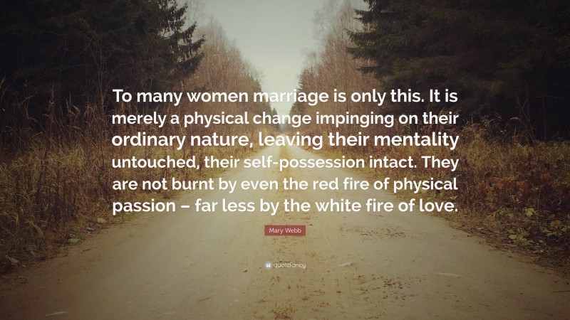 Mary Webb Quote: “To many women marriage is only this. It is merely a physical change impinging on their ordinary nature, leaving their mentality untouched, their self-possession intact. They are not burnt by even the red fire of physical passion – far less by the white fire of love.”