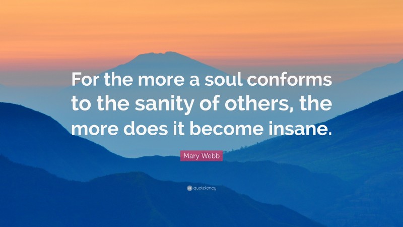 Mary Webb Quote: “For the more a soul conforms to the sanity of others, the more does it become insane.”