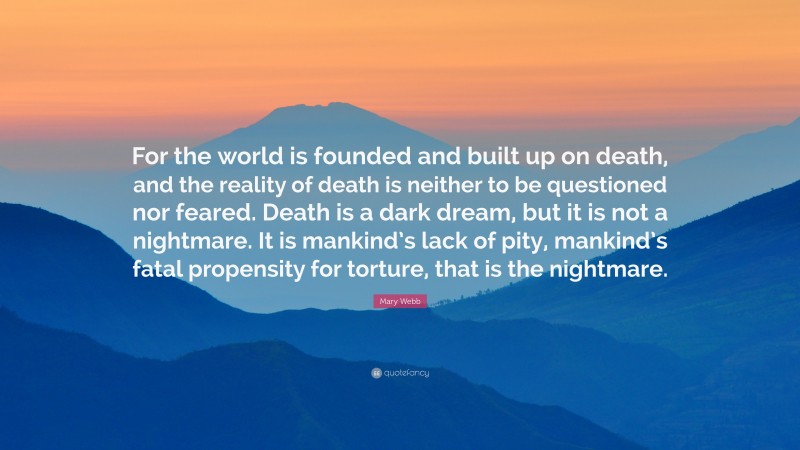 Mary Webb Quote: “For the world is founded and built up on death, and the reality of death is neither to be questioned nor feared. Death is a dark dream, but it is not a nightmare. It is mankind’s lack of pity, mankind’s fatal propensity for torture, that is the nightmare.”