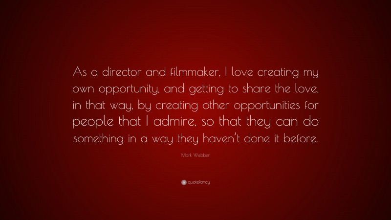 Mark Webber Quote: “As a director and filmmaker, I love creating my own opportunity, and getting to share the love, in that way, by creating other opportunities for people that I admire, so that they can do something in a way they haven’t done it before.”
