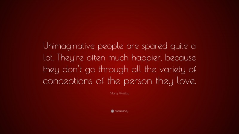 Mary Wesley Quote: “Unimaginative people are spared quite a lot. They’re often much happier, because they don’t go through all the variety of conceptions of the person they love.”
