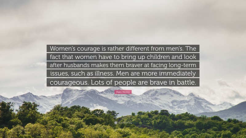 Mary Wesley Quote: “Women’s courage is rather different from men’s. The fact that women have to bring up children and look after husbands makes them braver at facing long-term issues, such as illness. Men are more immediately courageous. Lots of people are brave in battle.”