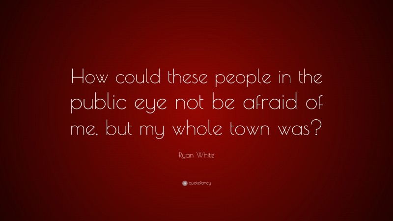 Ryan White Quote: “How could these people in the public eye not be afraid of me, but my whole town was?”