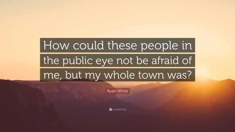 Ryan White Quote: “How could these people in the public eye not be afraid of me, but my whole town was?”