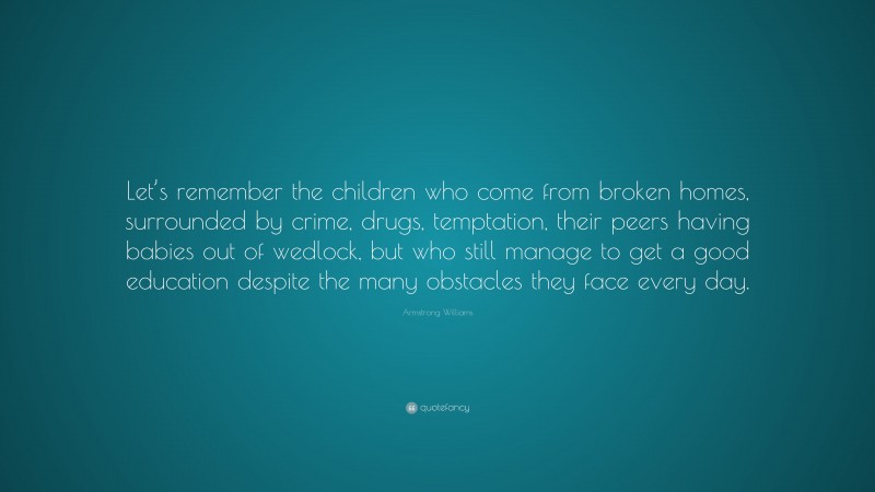 Armstrong Williams Quote: “Let’s remember the children who come from broken homes, surrounded by crime, drugs, temptation, their peers having babies out of wedlock, but who still manage to get a good education despite the many obstacles they face every day.”