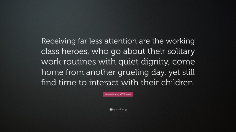 Armstrong Williams Quote: “Receiving far less attention are the working class heroes, who go about their solitary work routines with quiet dignity, come home from another grueling day, yet still find time to interact with their children.”