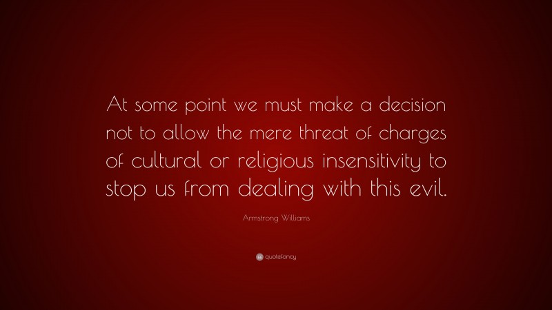 Armstrong Williams Quote: “At some point we must make a decision not to allow the mere threat of charges of cultural or religious insensitivity to stop us from dealing with this evil.”