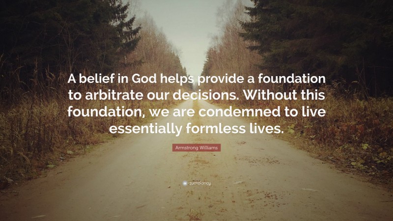 Armstrong Williams Quote: “A belief in God helps provide a foundation to arbitrate our decisions. Without this foundation, we are condemned to live essentially formless lives.”