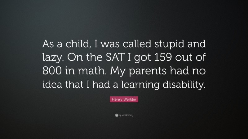 Henry Winkler Quote: “As a child, I was called stupid and lazy. On the SAT I got 159 out of 800 in math. My parents had no idea that I had a learning disability.”