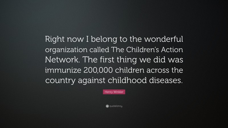 Henry Winkler Quote: “Right now I belong to the wonderful organization called The Children’s Action Network. The first thing we did was immunize 200,000 children across the country against childhood diseases.”