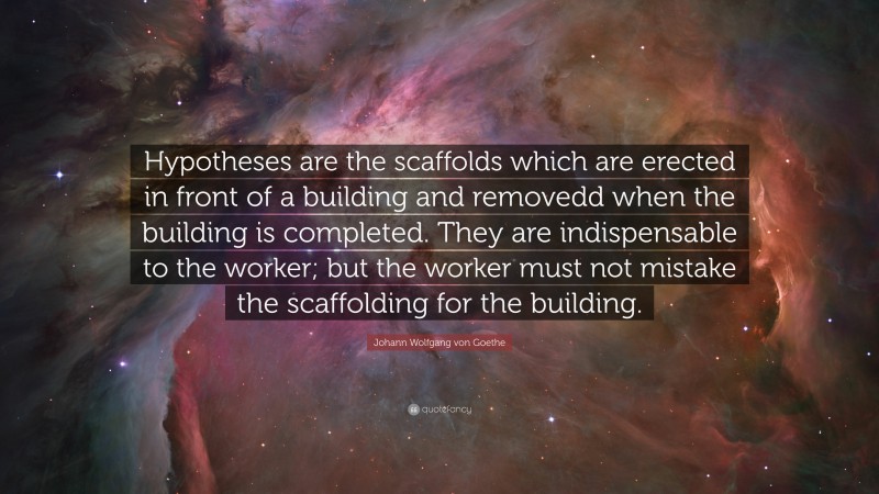 Johann Wolfgang von Goethe Quote: “Hypotheses are the scaffolds which are erected in front of a building and removedd when the building is completed. They are indispensable to the worker; but the worker must not mistake the scaffolding for the building.”