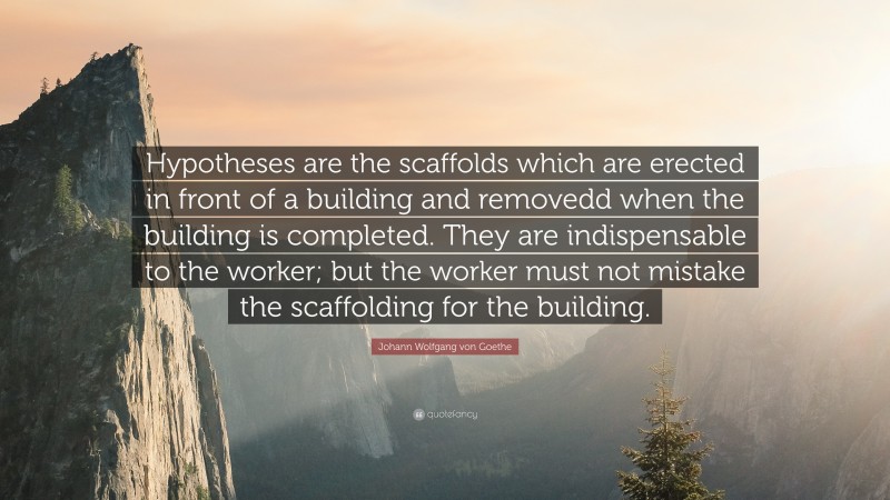 Johann Wolfgang von Goethe Quote: “Hypotheses are the scaffolds which are erected in front of a building and removedd when the building is completed. They are indispensable to the worker; but the worker must not mistake the scaffolding for the building.”