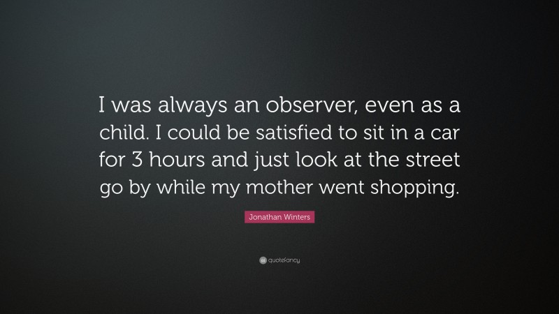Jonathan Winters Quote: “I was always an observer, even as a child. I could be satisfied to sit in a car for 3 hours and just look at the street go by while my mother went shopping.”