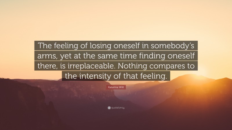 Katarina Witt Quote: “The feeling of losing oneself in somebody’s arms, yet at the same time finding oneself there, is irreplaceable. Nothing compares to the intensity of that feeling.”