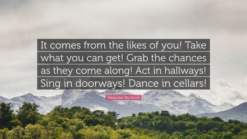 Alexander Woollcott Quote: “It comes from the likes of you! Take what you can get! Grab the chances as they come along! Act in hallways! Sing in doorways! Dance in cellars!”