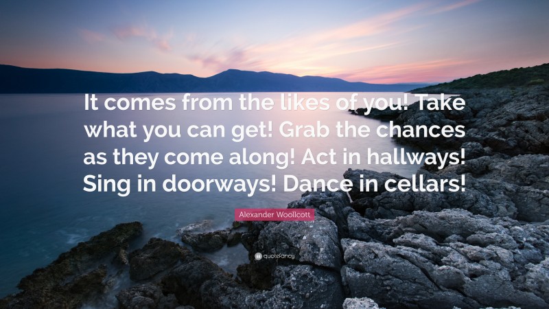 Alexander Woollcott Quote: “It comes from the likes of you! Take what you can get! Grab the chances as they come along! Act in hallways! Sing in doorways! Dance in cellars!”