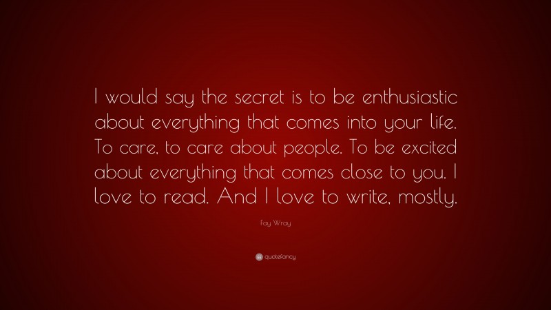 Fay Wray Quote: “I would say the secret is to be enthusiastic about everything that comes into your life. To care, to care about people. To be excited about everything that comes close to you. I love to read. And I love to write, mostly.”