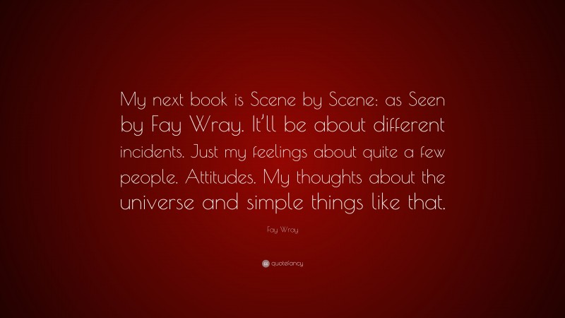 Fay Wray Quote: “My next book is Scene by Scene: as Seen by Fay Wray. It’ll be about different incidents. Just my feelings about quite a few people. Attitudes. My thoughts about the universe and simple things like that.”