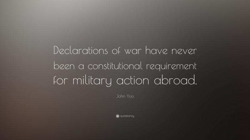 John Yoo Quote: “Declarations of war have never been a constitutional requirement for military action abroad.”