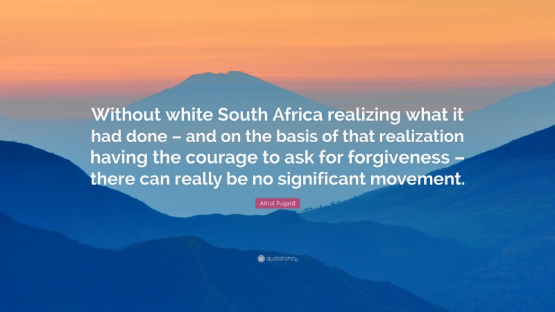 Athol Fugard Quote: “Without white South Africa realizing what it had done – and on the basis of that realization having the courage to ask for forgiveness – there can really be no significant movement.”