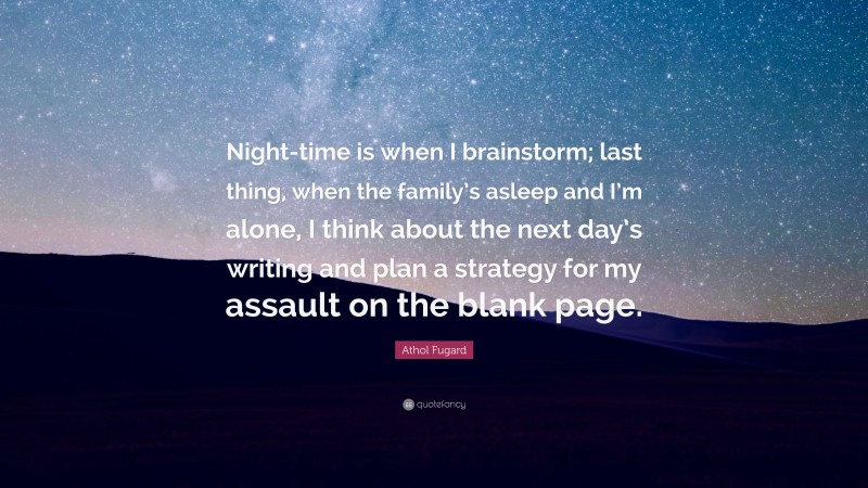 Athol Fugard Quote: “Night-time is when I brainstorm; last thing, when the family’s asleep and I’m alone, I think about the next day’s writing and plan a strategy for my assault on the blank page.”