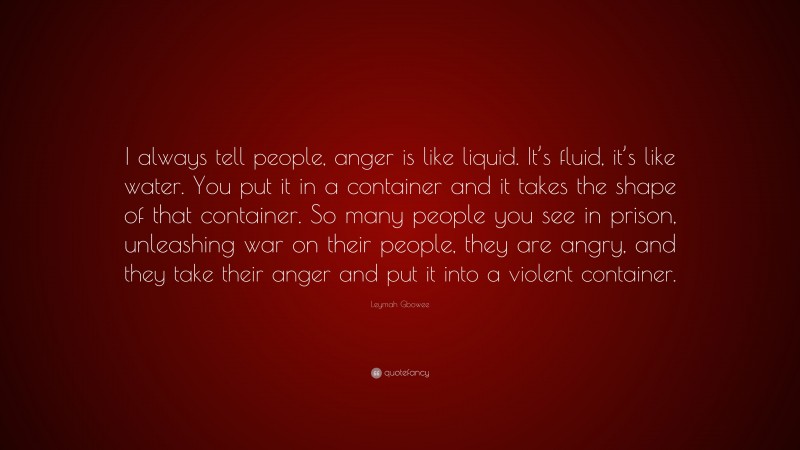 Leymah Gbowee Quote: “I always tell people, anger is like liquid. It’s fluid, it’s like water. You put it in a container and it takes the shape of that container. So many people you see in prison, unleashing war on their people, they are angry, and they take their anger and put it into a violent container.”