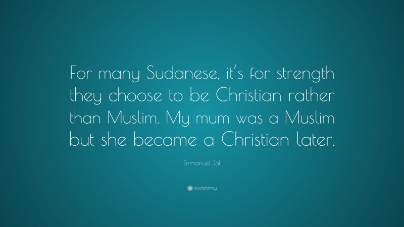 Emmanuel Jal Quote: “For many Sudanese, it’s for strength they choose to be Christian rather than Muslim. My mum was a Muslim but she became a Christian later.”