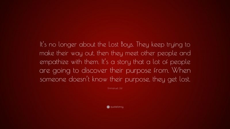 Emmanuel Jal Quote: “It’s no longer about the Lost Boys. They keep trying to make their way out, then they meet other people and empathize with them. It’s a story that a lot of people are going to discover their purpose from. When someone doesn’t know their purpose, they get lost.”