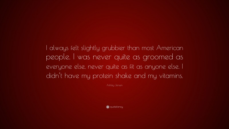 Ashley Jensen Quote: “I always felt slightly grubbier than most American people. I was never quite as groomed as everyone else, never quite as fit as anyone else. I didn’t have my protein shake and my vitamins.”