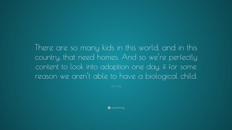 Lisa Ling Quote: “There are so many kids in this world, and in this country, that need homes. And so we’re perfectly content to look into adoption one day, if for some reason we aren’t able to have a biological child.”