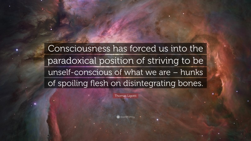 Thomas Ligotti Quote: “Consciousness has forced us into the paradoxical position of striving to be unself-conscious of what we are – hunks of spoiling flesh on disintegrating bones.”