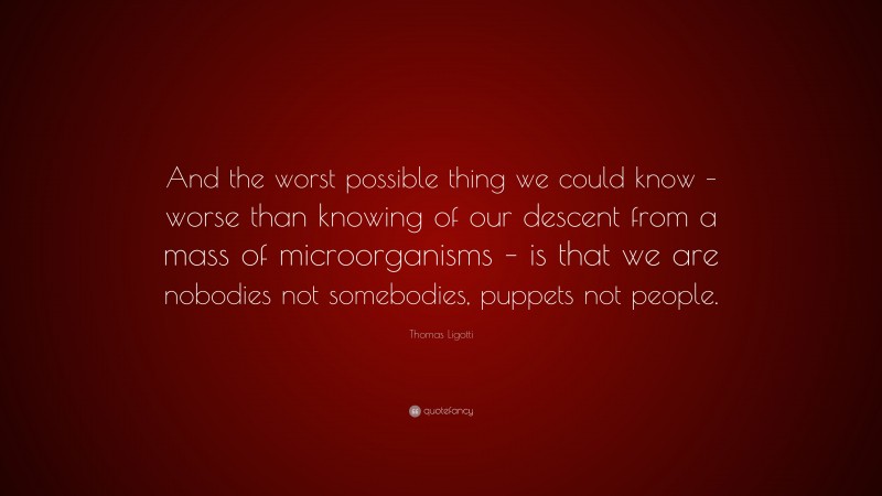 Thomas Ligotti Quote: “And the worst possible thing we could know – worse than knowing of our descent from a mass of microorganisms – is that we are nobodies not somebodies, puppets not people.”