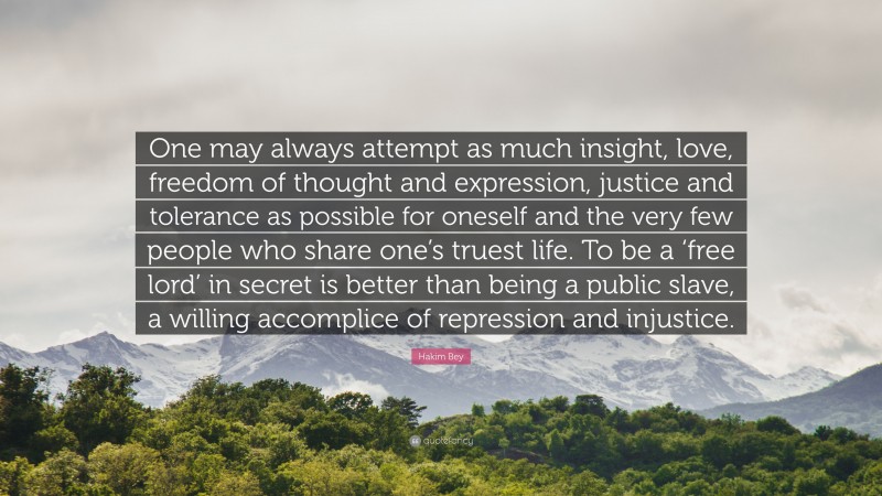 Hakim Bey Quote: “One may always attempt as much insight, love, freedom of thought and expression, justice and tolerance as possible for oneself and the very few people who share one’s truest life. To be a ‘free lord’ in secret is better than being a public slave, a willing accomplice of repression and injustice.”