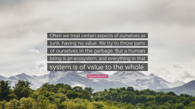 Stephen Schwartz Quote: “Often we treat certain aspects of ourselves as junk, having no value. We try to throw parts of ourselves in the garbage. But a human being is an ecosystem, and everything in that system is of value to the whole.”