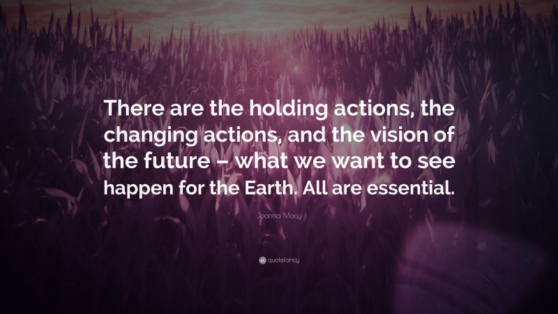 Joanna Macy Quote: “There are the holding actions, the changing actions, and the vision of the future – what we want to see happen for the Earth. All are essential.”