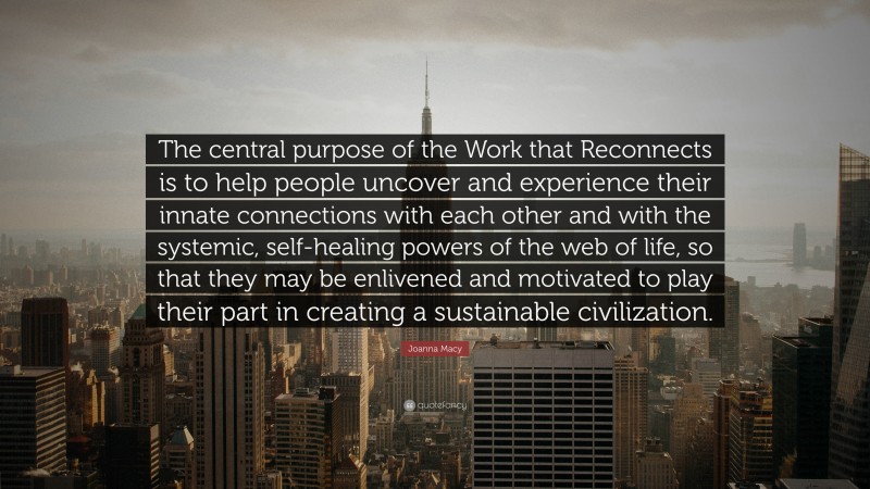 Joanna Macy Quote: “The central purpose of the Work that Reconnects is to help people uncover and experience their innate connections with each other and with the systemic, self-healing powers of the web of life, so that they may be enlivened and motivated to play their part in creating a sustainable civilization.”