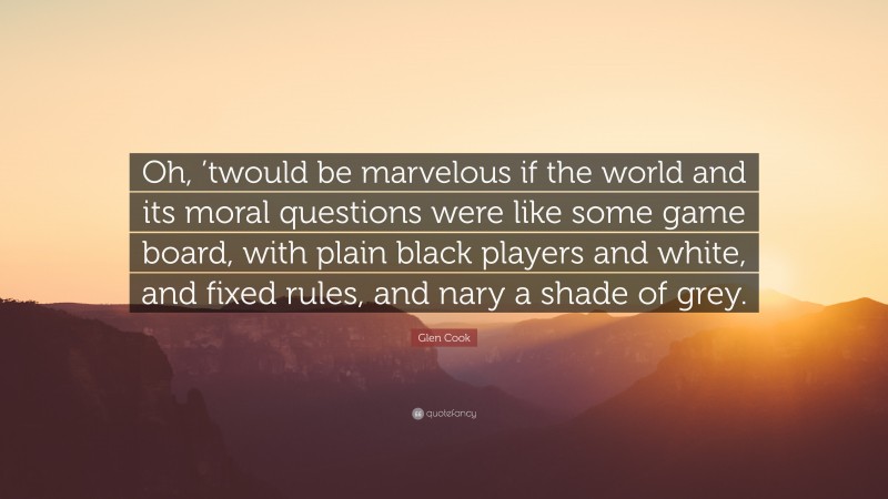 Glen Cook Quote: “Oh, ’twould be marvelous if the world and its moral questions were like some game board, with plain black players and white, and fixed rules, and nary a shade of grey.”