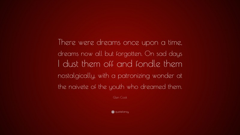 Glen Cook Quote: “There were dreams once upon a time, dreams now all but forgotten. On sad days I dust them off and fondle them nostalgically, with a patronizing wonder at the naivete of the youth who dreamed them.”