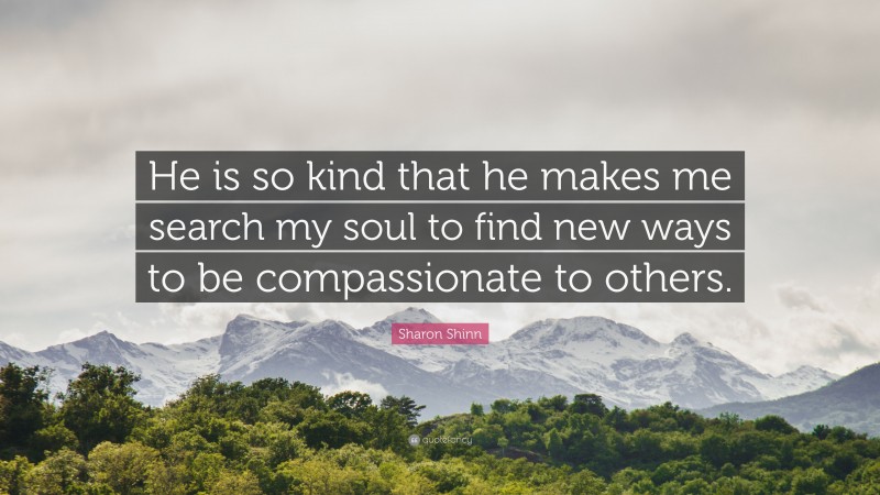 Sharon Shinn Quote: “He is so kind that he makes me search my soul to find new ways to be compassionate to others.”