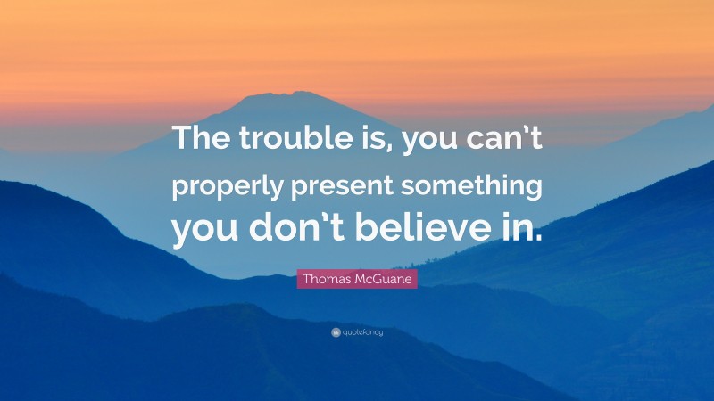 Thomas McGuane Quote: “The trouble is, you can’t properly present something you don’t believe in.”