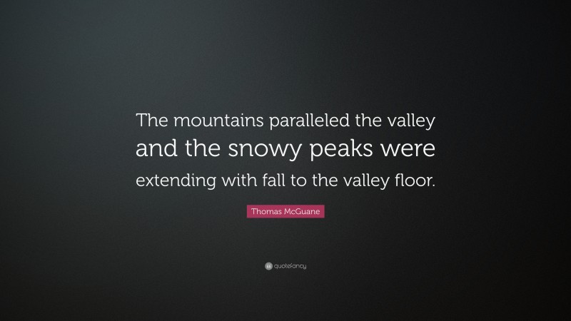 Thomas McGuane Quote: “The mountains paralleled the valley and the snowy peaks were extending with fall to the valley floor.”