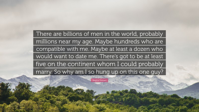 Regina Doman Quote: “There are billions of men in the world, probably millions near my age. Maybe hundreds who are compatible with me. Maybe at least a dozen who would want to date me. There’s got to be at least five on the continent whom I could probably marry. So why am I so hung up on this one guy?”