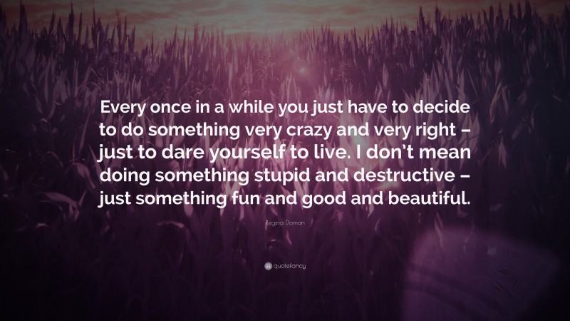 Regina Doman Quote: “Every once in a while you just have to decide to do something very crazy and very right – just to dare yourself to live. I don’t mean doing something stupid and destructive – just something fun and good and beautiful.”