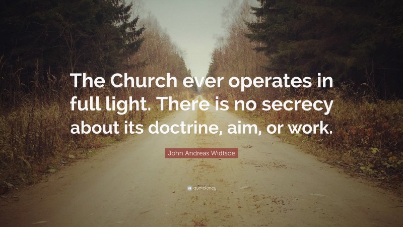 John Andreas Widtsoe Quote: “The Church ever operates in full light. There is no secrecy about its doctrine, aim, or work.”