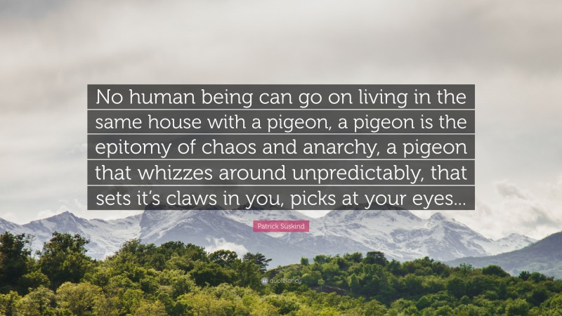 Patrick Süskind Quote: “No human being can go on living in the same house with a pigeon, a pigeon is the epitomy of chaos and anarchy, a pigeon that whizzes around unpredictably, that sets it’s claws in you, picks at your eyes...”