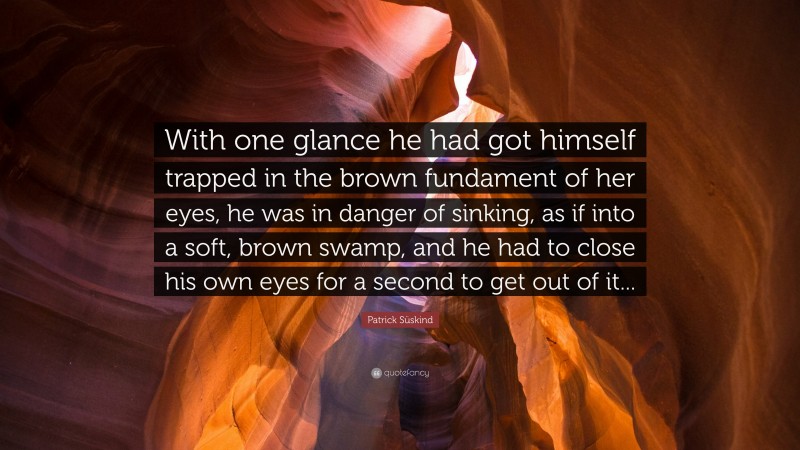 Patrick Süskind Quote: “With one glance he had got himself trapped in the brown fundament of her eyes, he was in danger of sinking, as if into a soft, brown swamp, and he had to close his own eyes for a second to get out of it...”